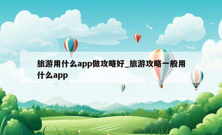 旅游用什么app做攻略好_旅游攻略一般用什么app