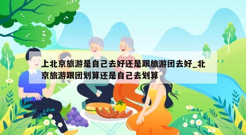 上北京旅游是自己去好还是跟旅游团去好_北京旅游跟团划算还是自己去划算