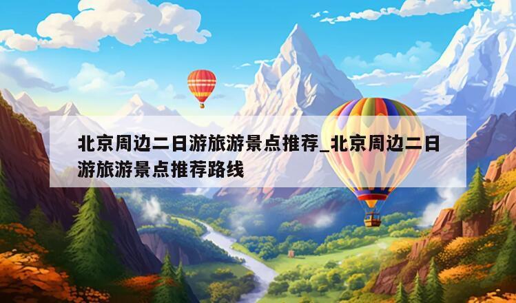 北京周边二日游旅游景点推荐_北京周边二日游旅游景点推荐路线
