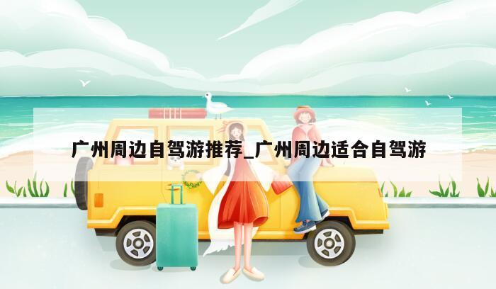 广州周边自驾游推荐_广州周边适合自驾游