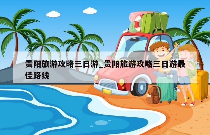 贵阳旅游攻略三日游_贵阳旅游攻略三日游最佳路线