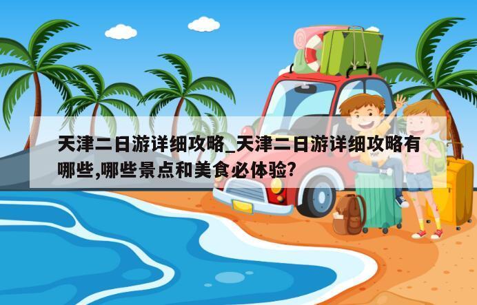 天津二日游详细攻略_天津二日游详细攻略有哪些,哪些景点和美食必体验?