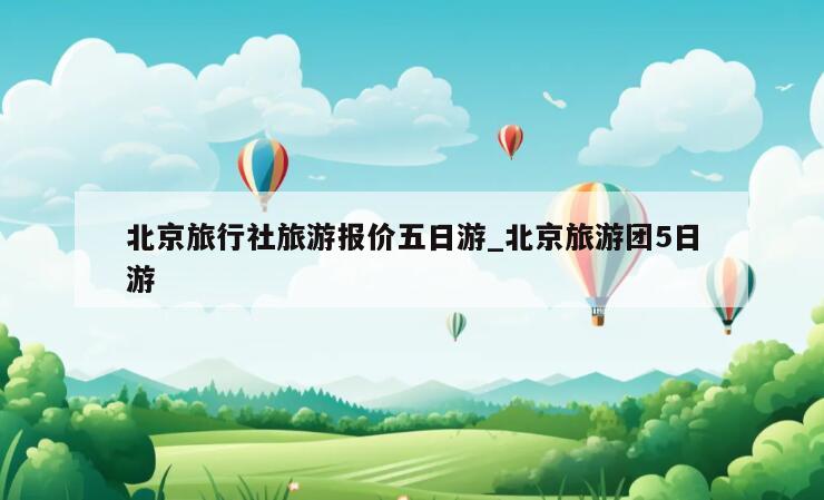 北京旅行社旅游报价五日游_北京旅游团5日游