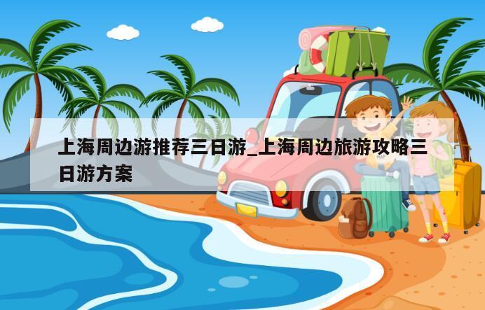 上海周边游推荐三日游_上海周边旅游攻略三日游方案