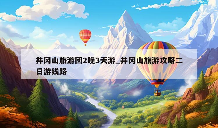 井冈山旅游团2晚3天游_井冈山旅游攻略二日游线路