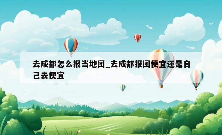 去成都怎么报当地团_去成都报团便宜还是自己去便宜