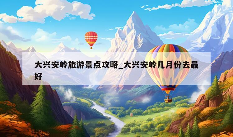 大兴安岭旅游景点攻略_大兴安岭几月份去最好