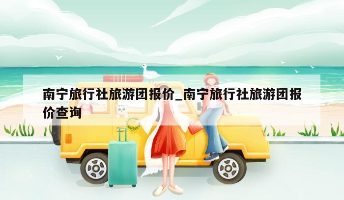 南宁旅行社旅游团报价_南宁旅行社旅游团报价查询