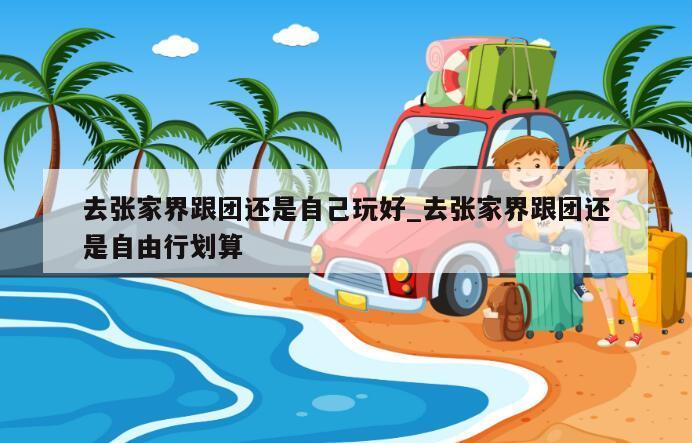 去张家界跟团还是自己玩好_去张家界跟团还是自由行划算