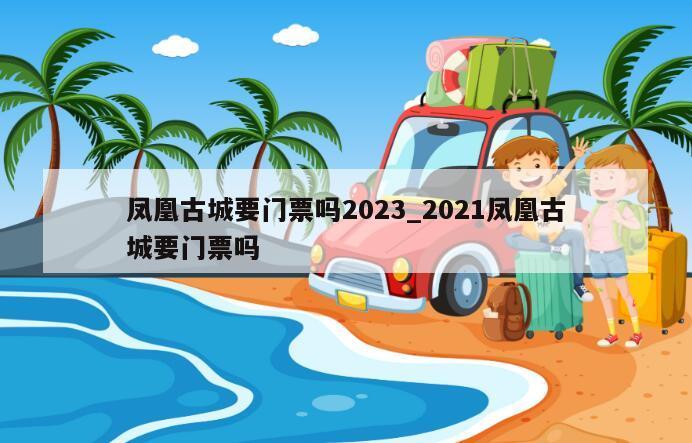 凤凰古城要门票吗2023_2021凤凰古城要门票吗