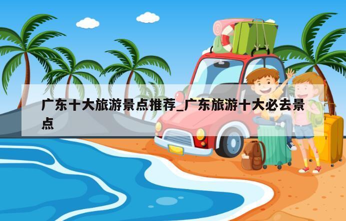 广东十大旅游景点推荐_广东旅游十大必去景点