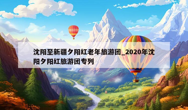 沈阳至新疆夕阳红老年旅游团_2020年沈阳夕阳红旅游团专列