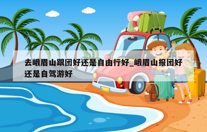 去峨眉山跟团好还是自由行好_峨眉山报团好还是自驾游好