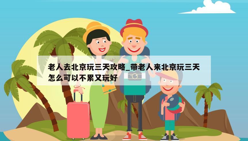 老人去北京玩三天攻略_带老人来北京玩三天怎么可以不累又玩好