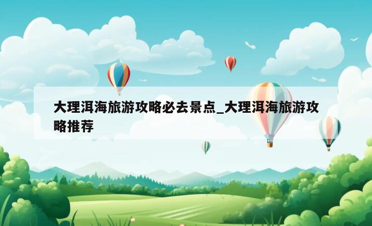 大理洱海旅游攻略必去景点_大理洱海旅游攻略推荐