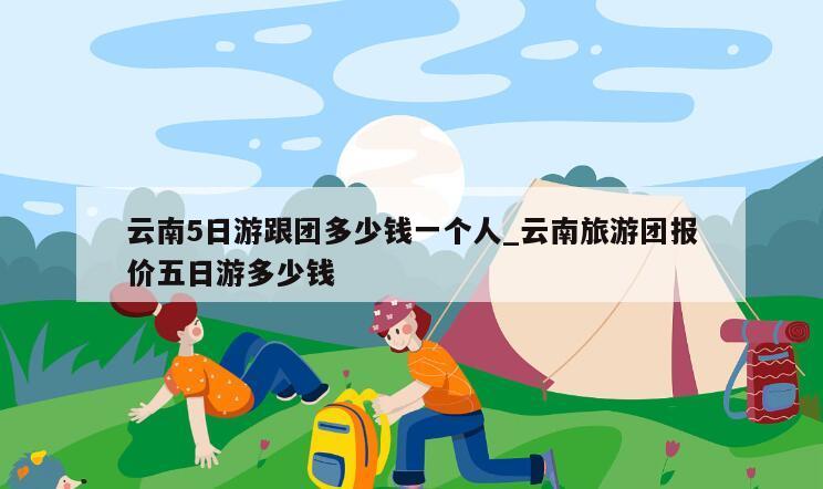 云南5日游跟团多少钱一个人_云南旅游团报价五日游多少钱