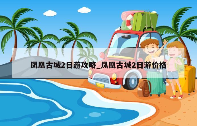 凤凰古城2日游攻略_凤凰古城2日游价格