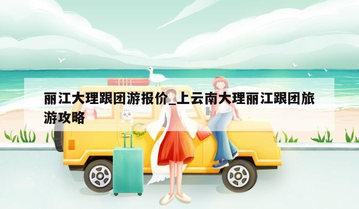 丽江大理跟团游报价_上云南大理丽江跟团旅游攻略