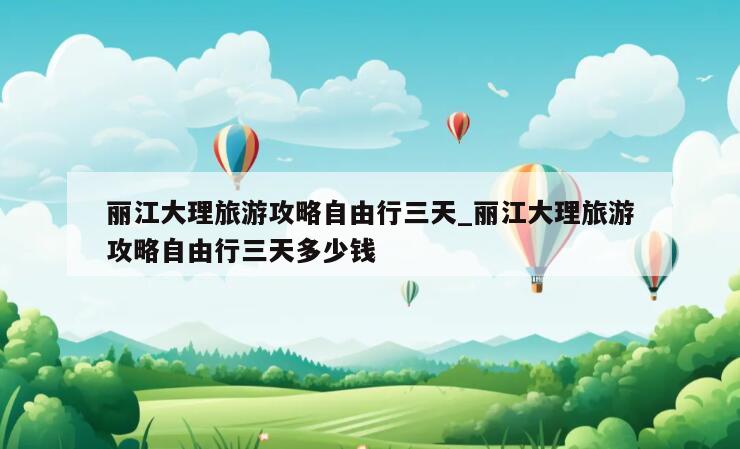 丽江大理旅游攻略自由行三天_丽江大理旅游攻略自由行三天多少钱