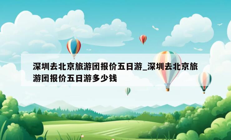 深圳去北京旅游团报价五日游_深圳去北京旅游团报价五日游多少钱