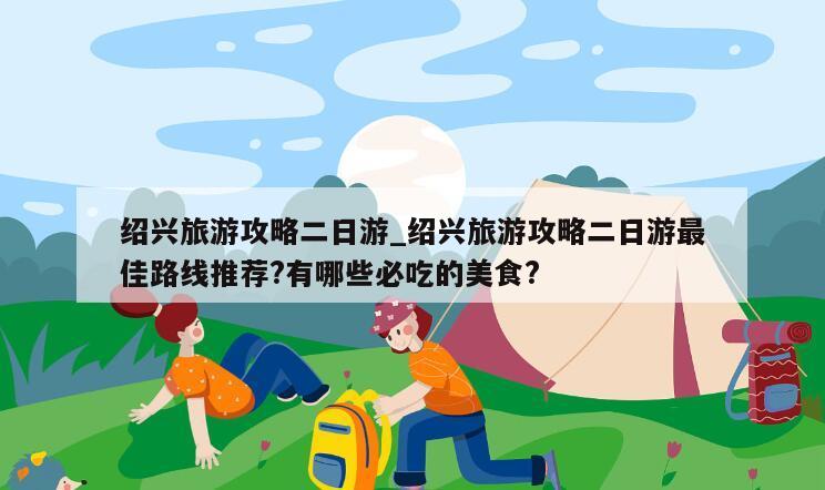 绍兴旅游攻略二日游_绍兴旅游攻略二日游最佳路线推荐?有哪些必吃的美食?