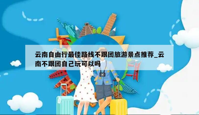 云南自由行最佳路线不跟团旅游景点推荐_云南不跟团自己玩可以吗