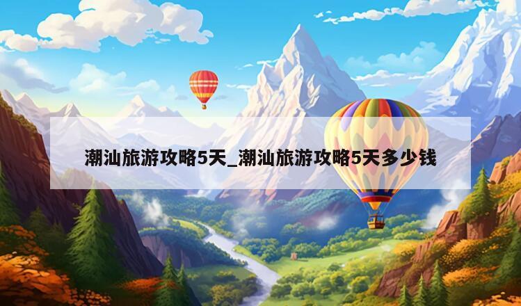 潮汕旅游攻略5天_潮汕旅游攻略5天多少钱