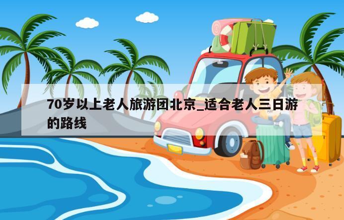 70岁以上老人旅游团北京_适合老人三日游的路线
