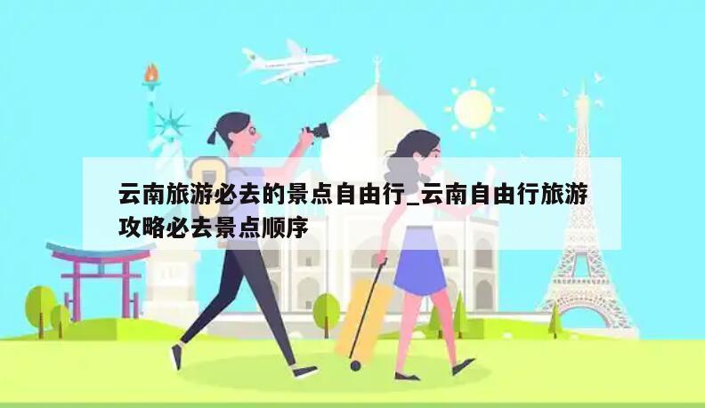 云南旅游必去的景点自由行_云南自由行旅游攻略必去景点顺序