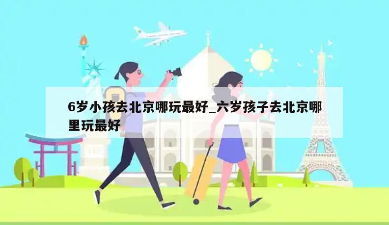 6岁小孩去北京哪玩最好_六岁孩子去北京哪里玩最好