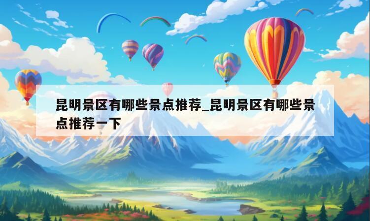 昆明景区有哪些景点推荐_昆明景区有哪些景点推荐一下