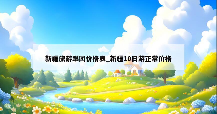 新疆旅游跟团价格表_新疆10日游正常价格