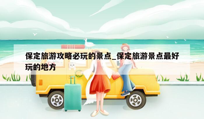 保定旅游攻略必玩的景点_保定旅游景点最好玩的地方