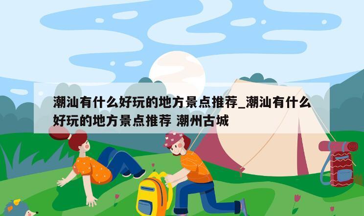 潮汕有什么好玩的地方景点推荐_潮汕有什么好玩的地方景点推荐 潮州古城