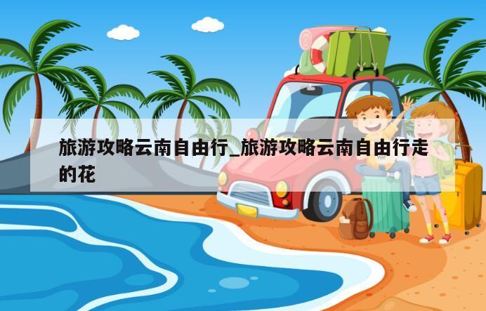 旅游攻略云南自由行_旅游攻略云南自由行走的花