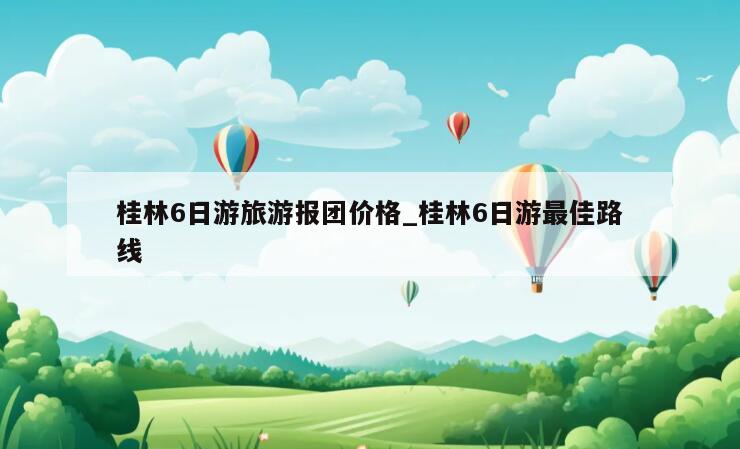 桂林6日游旅游报团价格_桂林6日游最佳路线