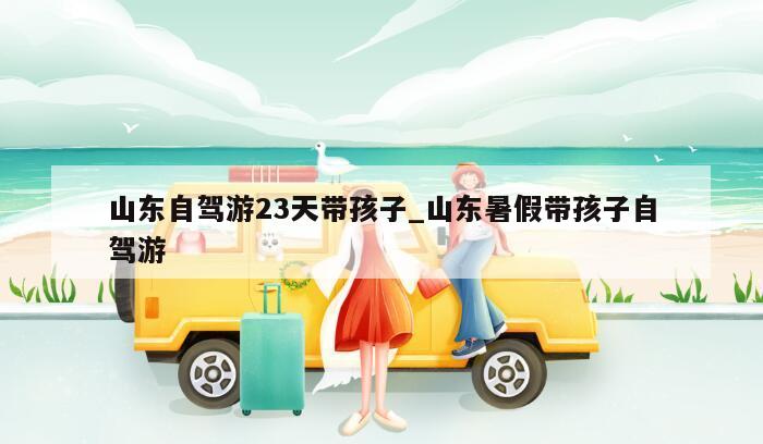 山东自驾游23天带孩子_山东暑假带孩子自驾游