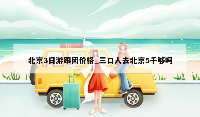 北京3日游跟团价格_三口人去北京5千够吗