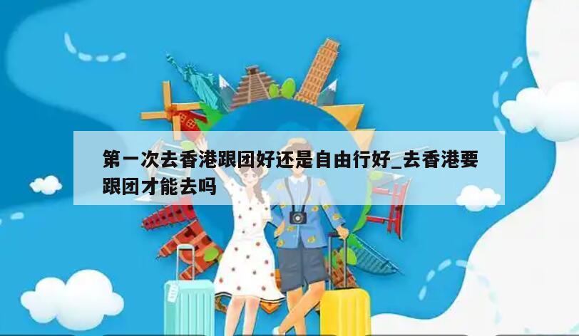 第一次去香港跟团好还是自由行好_去香港要跟团才能去吗