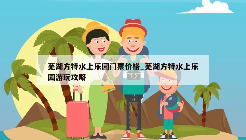 芜湖方特水上乐园门票价格_芜湖方特水上乐园游玩攻略