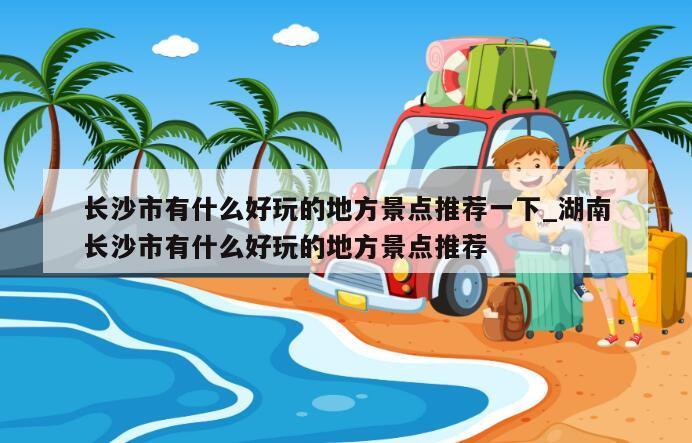 长沙市有什么好玩的地方景点推荐一下_湖南长沙市有什么好玩的地方景点推荐