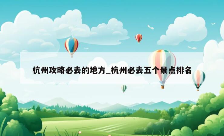 杭州攻略必去的地方_杭州必去五个景点排名