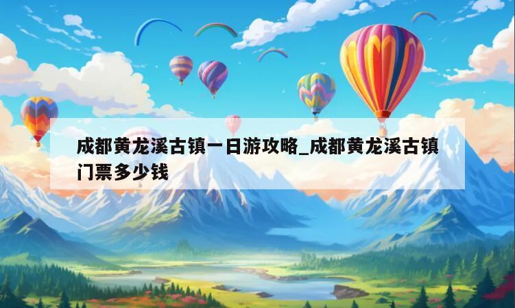 成都黄龙溪古镇一日游攻略_成都黄龙溪古镇门票多少钱