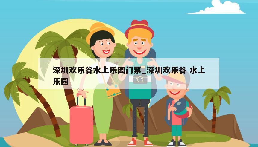 深圳欢乐谷水上乐园门票_深圳欢乐谷 水上乐园