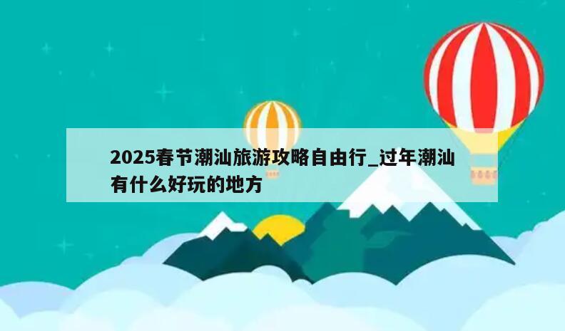 2025春节潮汕旅游攻略自由行_过年潮汕有什么好玩的地方
