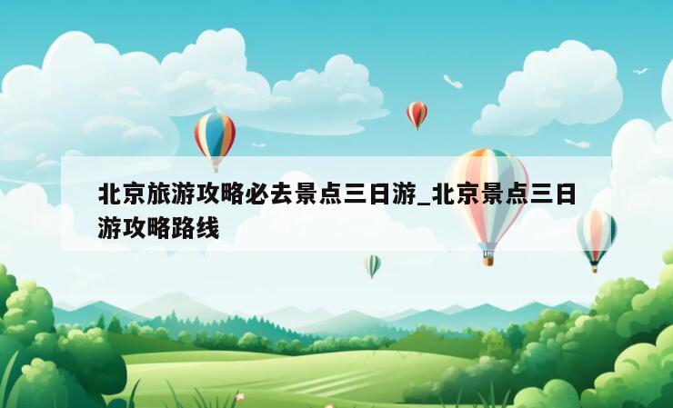北京旅游攻略必去景点三日游_北京景点三日游攻略路线