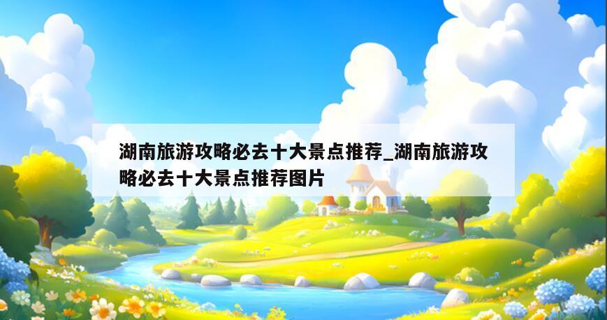 湖南旅游攻略必去十大景点推荐_湖南旅游攻略必去十大景点推荐图片