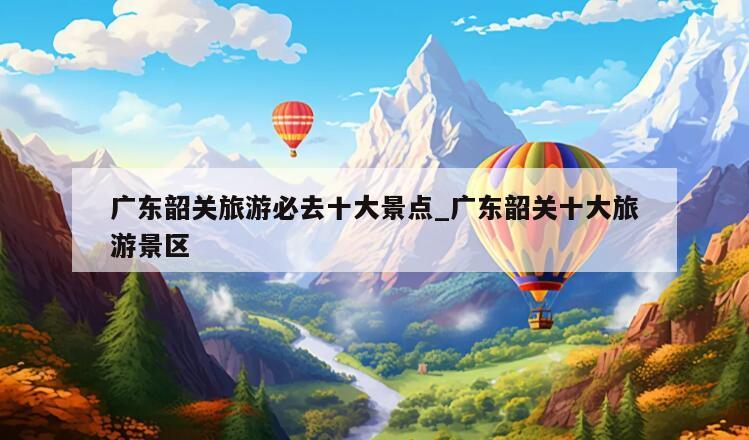 广东韶关旅游必去十大景点_广东韶关十大旅游景区