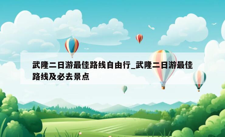 武隆二日游最佳路线自由行_武隆二日游最佳路线及必去景点
