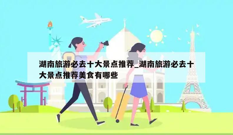 湖南旅游必去十大景点推荐_湖南旅游必去十大景点推荐美食有哪些
